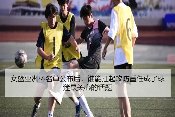 女篮亚洲杯名单公布后，谁能扛起攻防重任成了球迷最关心的话题